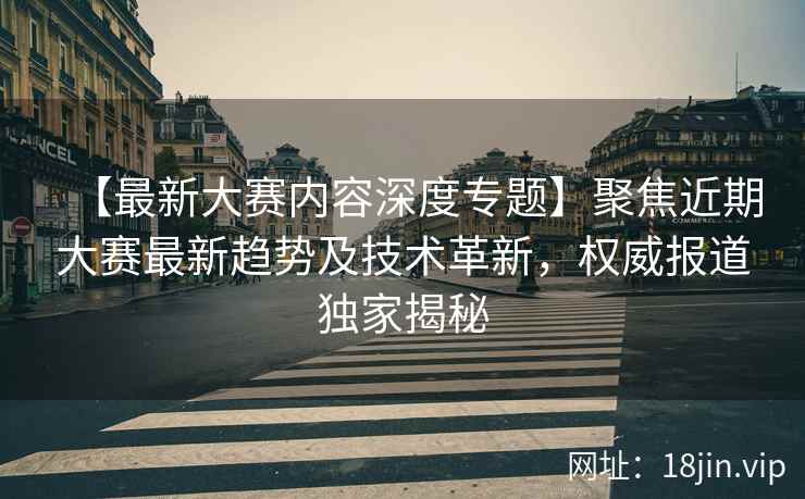 【最新大赛内容深度专题】聚焦近期大赛最新趋势及技术革新，权威报道独家揭秘