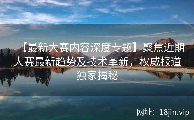 【最新大赛内容深度专题】聚焦近期大赛最新趋势及技术革新，权威报道独家揭秘