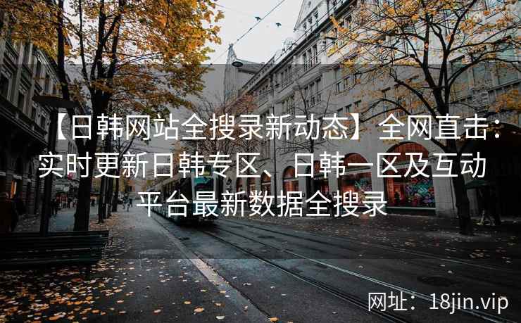 【日韩网站全搜录新动态】全网直击：实时更新日韩专区、日韩一区及互动平台最新数据全搜录