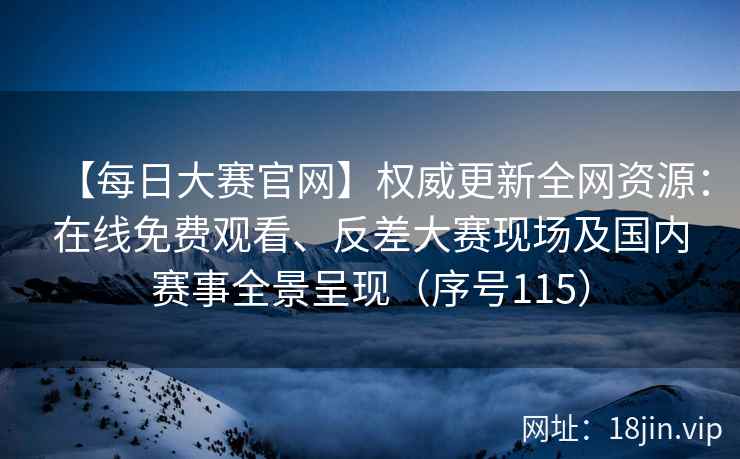 【每日大赛官网】权威更新全网资源：在线免费观看、反差大赛现场及国内赛事全景呈现（序号115）