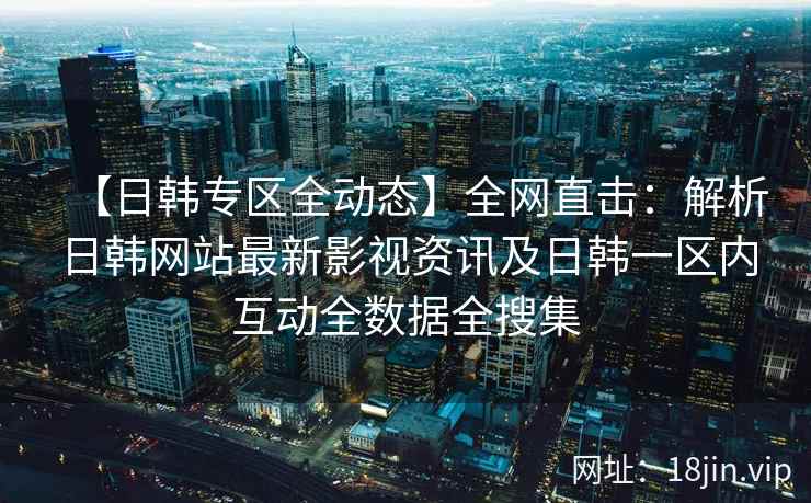 【日韩专区全动态】全网直击：解析日韩网站最新影视资讯及日韩一区内互动全数据全搜集