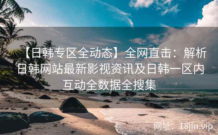 【日韩专区全动态】全网直击：解析日韩网站最新影视资讯及日韩一区内互动全数据全搜集