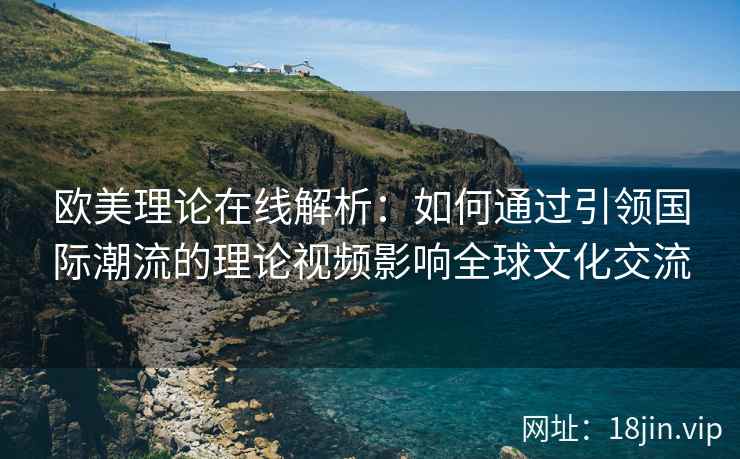 欧美理论在线解析：如何通过引领国际潮流的理论视频影响全球文化交流