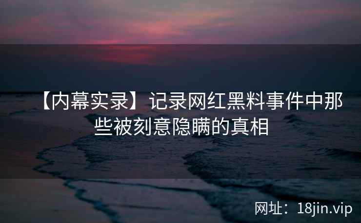 【内幕实录】记录网红黑料事件中那些被刻意隐瞒的真相