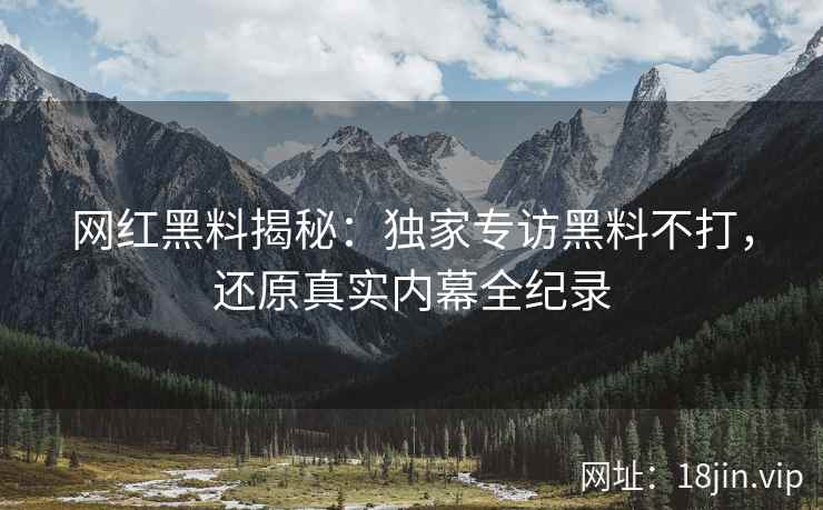 网红黑料揭秘：独家专访黑料不打，还原真实内幕全纪录