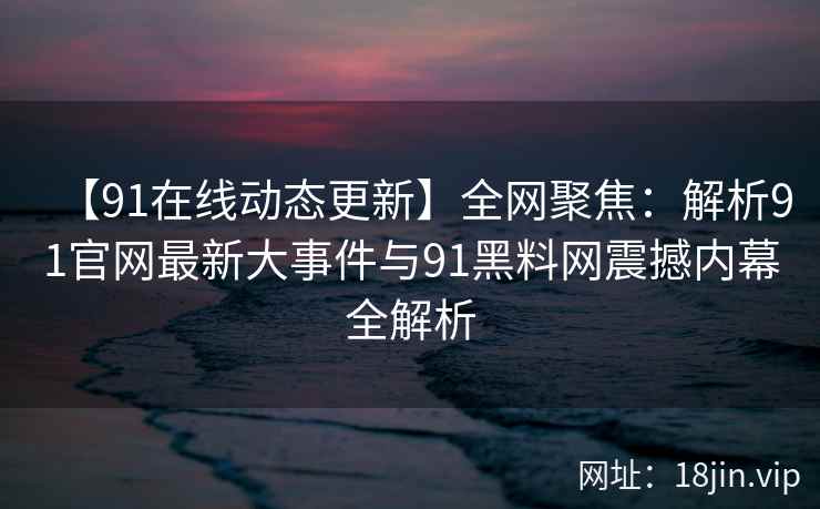 【91在线动态更新】全网聚焦:解析91官网最新大事件与91黑料网震撼内幕全解析 【91在线动态更新】全网聚焦:解析91官网最新大事件与91黑料网震撼内幕全解析