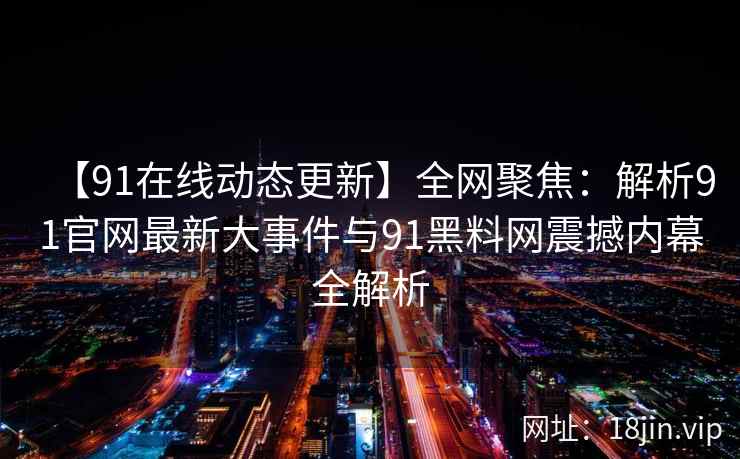 【91在线动态更新】全网聚焦:解析91官网最新大事件与91黑料网震撼内幕全解析 【91在线动态更新】全网聚焦:解析91官网最新大事件与91黑料网震撼内幕全解析