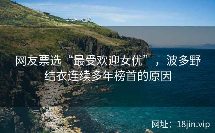 网友票选“最受欢迎女优”，波多野结衣连续多年榜首的原因