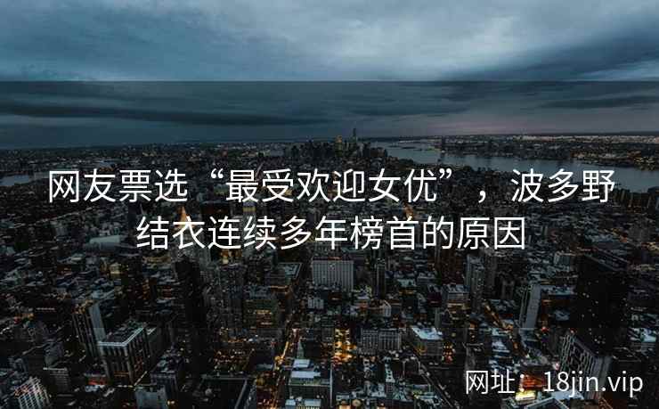 网友票选“最受欢迎女优”，波多野结衣连续多年榜首的原因