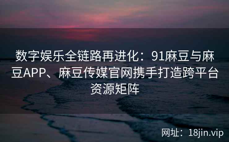 数字娱乐全链路再进化：91麻豆与麻豆APP、麻豆传媒官网携手打造跨平台资源矩阵