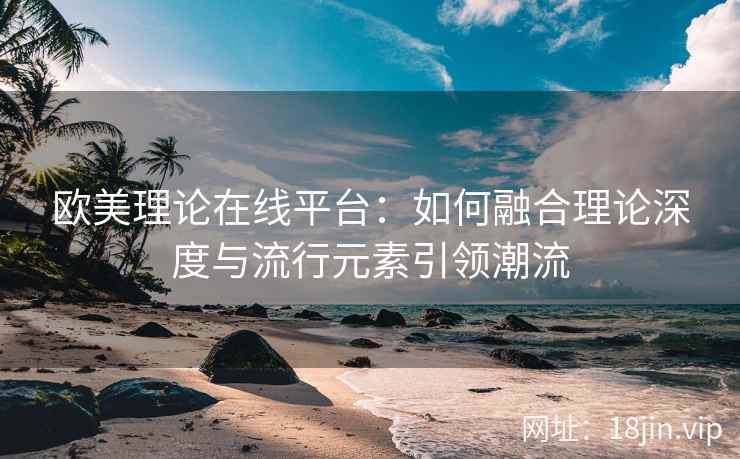 欧美理论在线平台：如何融合理论深度与流行元素引领潮流