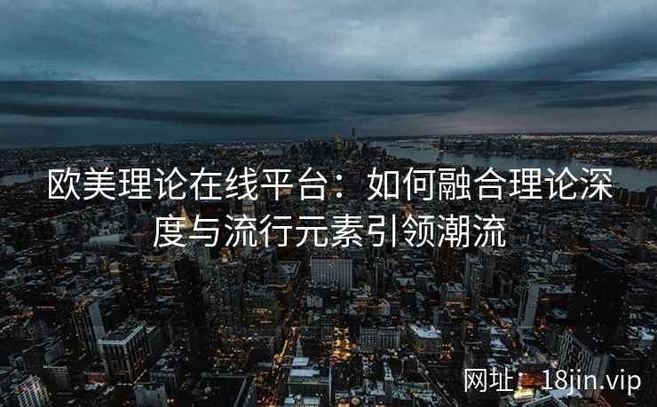 欧美理论在线平台：如何融合理论深度与流行元素引领潮流