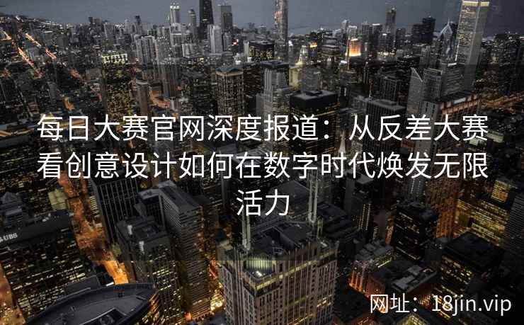 每日大赛官网深度报道：从反差大赛看创意设计如何在数字时代焕发无限活力