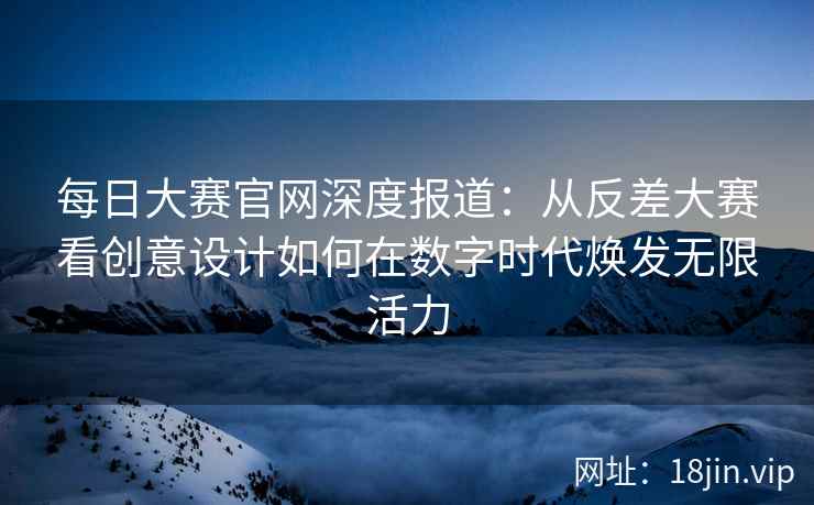 每日大赛官网深度报道：从反差大赛看创意设计如何在数字时代焕发无限活力