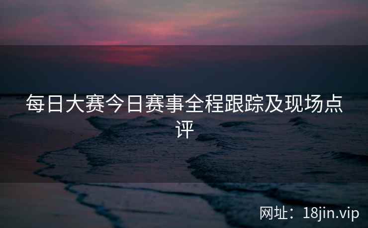 每日大赛今日赛事全程跟踪及现场点评