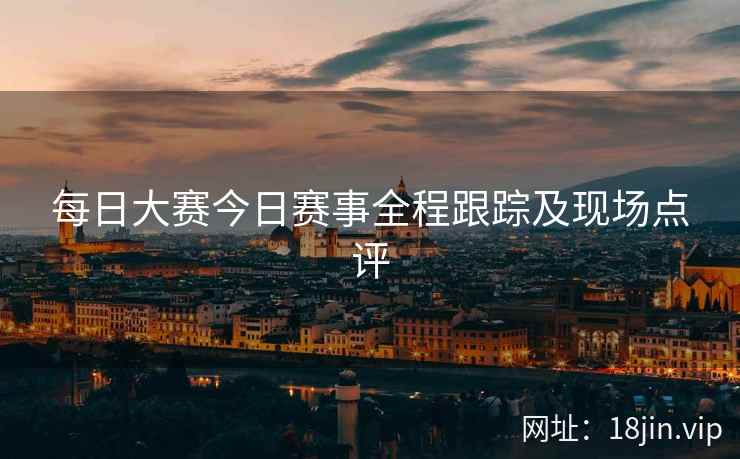 每日大赛今日赛事全程跟踪及现场点评