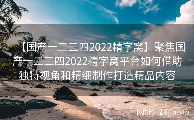 【国产一二三四2022精字窝】聚焦国产一二三四2022精字窝平台如何借助独特视角和精细制作打造精品内容