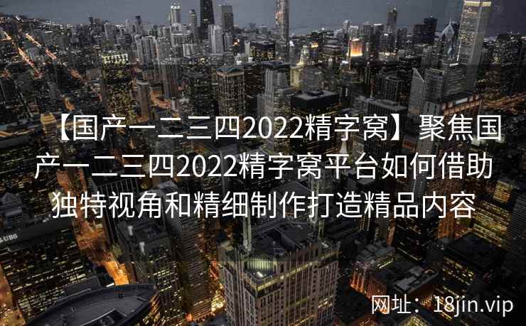 【国产一二三四2022精字窝】聚焦国产一二三四2022精字窝平台如何借助独特视角和精细制作打造精品内容