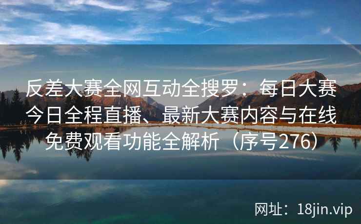 反差大赛全网互动全搜罗：每日大赛今日全程直播、最新大赛内容与在线免费观看功能全解析（序号276）