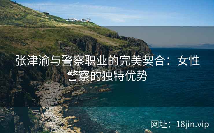 张津渝与警察职业的完美契合：女性警察的独特优势