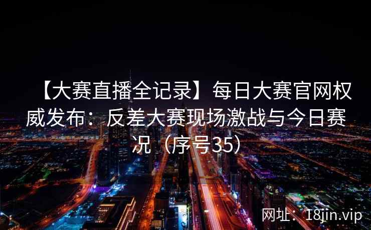 【大赛直播全记录】每日大赛官网权威发布：反差大赛现场激战与今日赛况（序号35）
