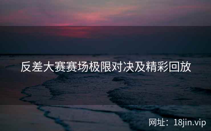 反差大赛赛场极限对决及精彩回放