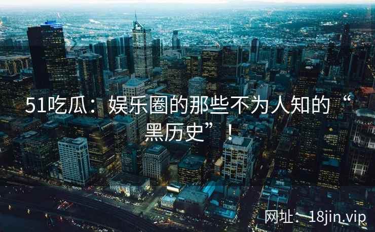 51吃瓜：娱乐圈的那些不为人知的“黑历史”！