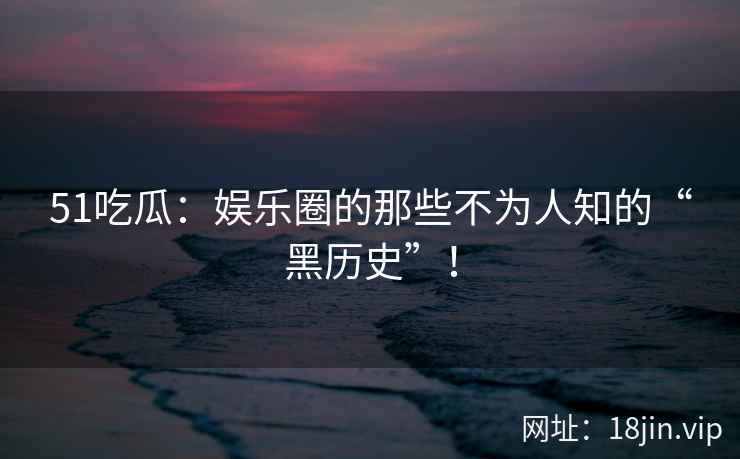 51吃瓜：娱乐圈的那些不为人知的“黑历史”！