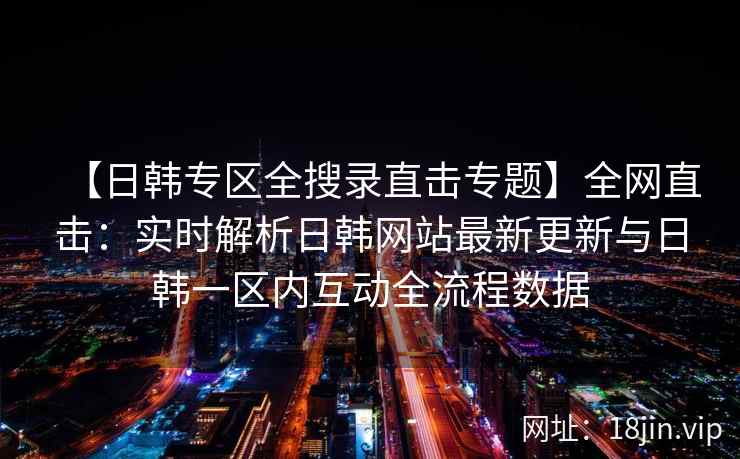 【日韩专区全搜录直击专题】全网直击:实时解析日韩网站最新更新与日韩一区内互动全流程数据 【日韩专区全搜录直击专题】全网直击:实时解析日韩网站最新更新与日韩一区内互动全流程数据