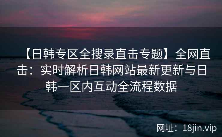 【日韩专区全搜录直击专题】全网直击:实时解析日韩网站最新更新与日韩一区内互动全流程数据 【日韩专区全搜录直击专题】全网直击:实时解析日韩网站最新更新与日韩一区内互动全流程数据