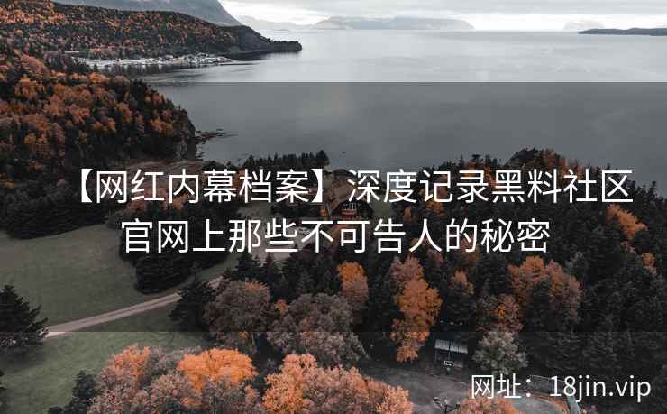 【网红内幕档案】深度记录黑料社区官网上那些不可告人的秘密