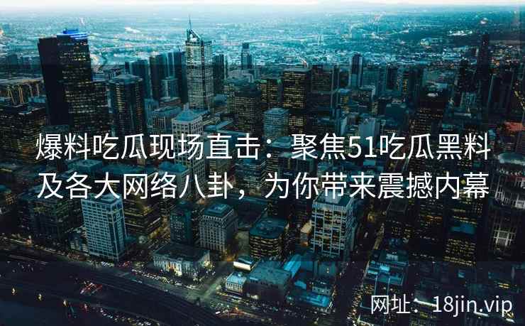 爆料吃瓜现场直击：聚焦51吃瓜黑料及各大网络八卦，为你带来震撼内幕