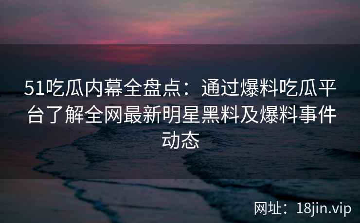 51吃瓜内幕全盘点：通过爆料吃瓜平台了解全网最新明星黑料及爆料事件动态