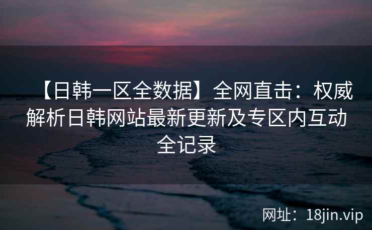 【日韩一区全数据】全网直击：权威解析日韩网站最新更新及专区内互动全记录