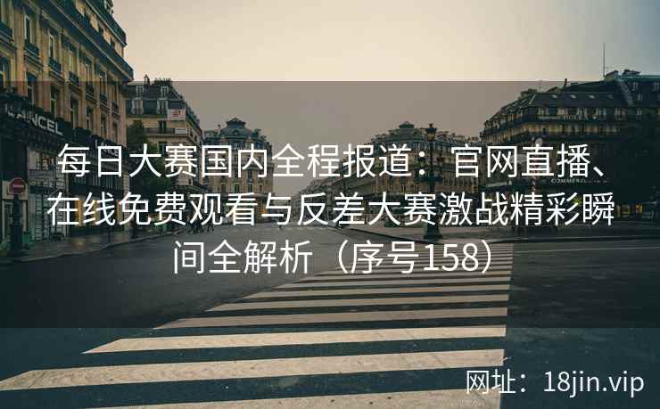 每日大赛国内全程报道：官网直播、在线免费观看与反差大赛激战精彩瞬间全解析（序号158）