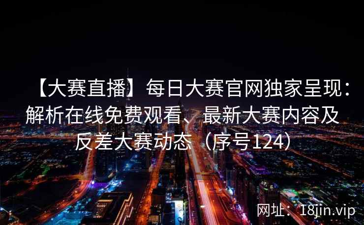 【大赛直播】每日大赛官网独家呈现：解析在线免费观看、最新大赛内容及反差大赛动态（序号124）