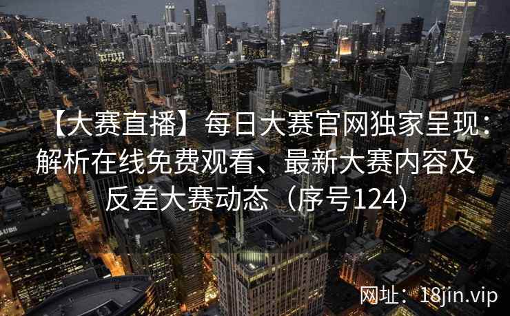【大赛直播】每日大赛官网独家呈现：解析在线免费观看、最新大赛内容及反差大赛动态（序号124）