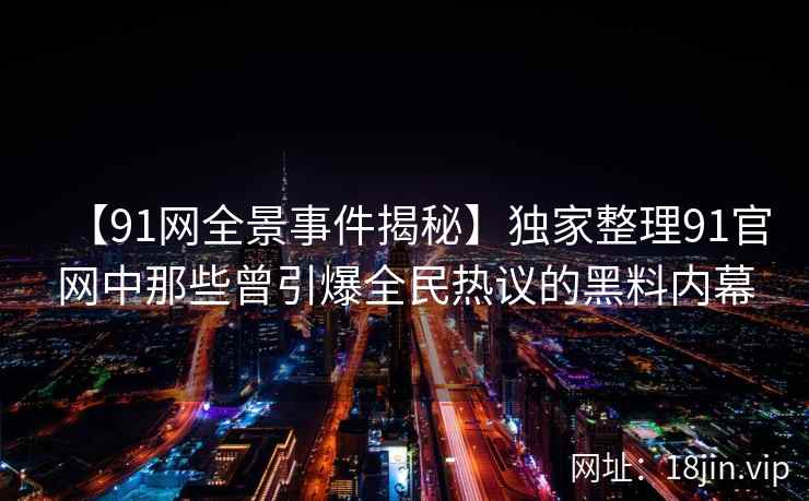 【91网全景事件揭秘】独家整理91官网中那些曾引爆全民热议的黑料内幕
