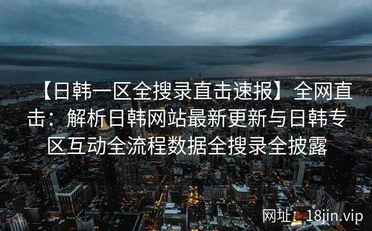 【日韩一区全搜录直击速报】全网直击：解析日韩网站最新更新与日韩专区互动全流程数据全搜录全披露