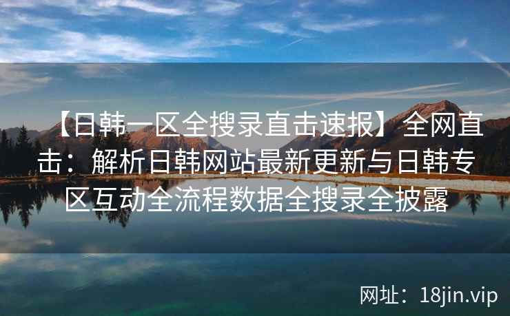 【日韩一区全搜录直击速报】全网直击：解析日韩网站最新更新与日韩专区互动全流程数据全搜录全披露