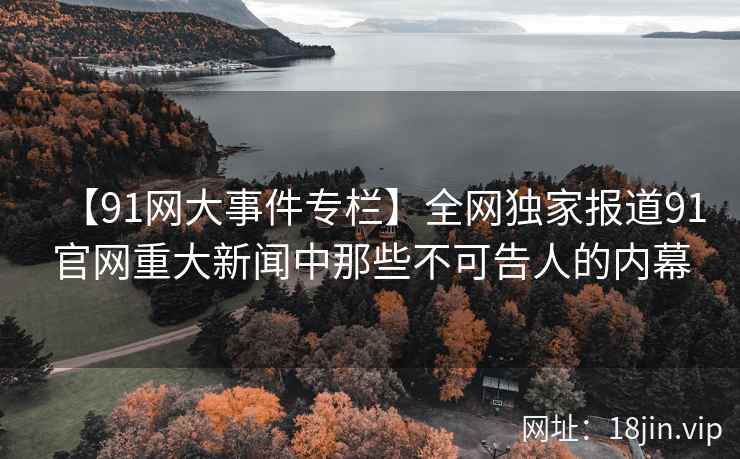 【91网大事件专栏】全网独家报道91官网重大新闻中那些不可告人的内幕