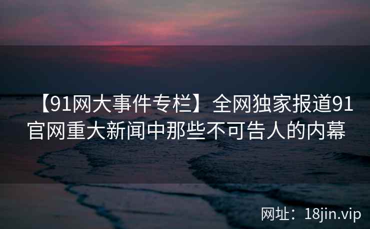 【91网大事件专栏】全网独家报道91官网重大新闻中那些不可告人的内幕