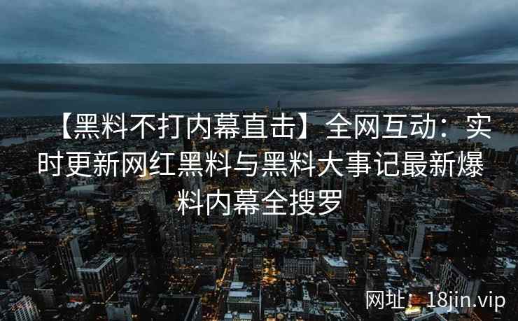 【黑料不打内幕直击】全网互动：实时更新网红黑料与黑料大事记最新爆料内幕全搜罗