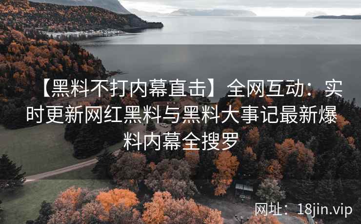 【黑料不打内幕直击】全网互动：实时更新网红黑料与黑料大事记最新爆料内幕全搜罗