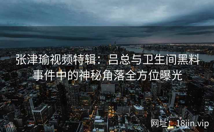 张津瑜视频特辑：吕总与卫生间黑料事件中的神秘角落全方位曝光