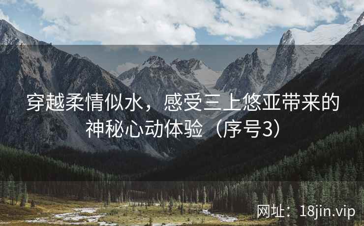 穿越柔情似水，感受三上悠亚带来的神秘心动体验（序号3）
