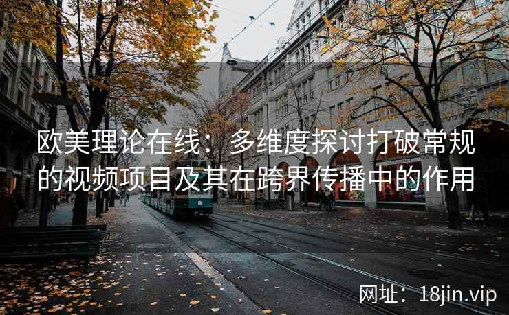 欧美理论在线：多维度探讨打破常规的视频项目及其在跨界传播中的作用