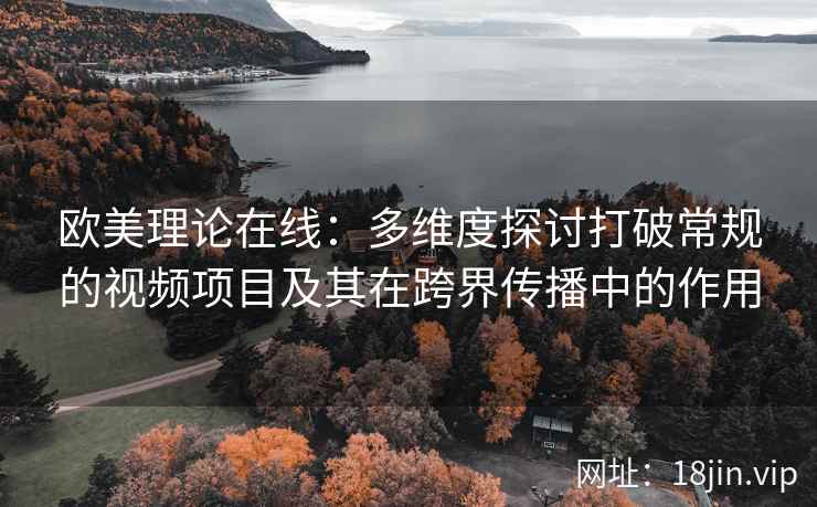 欧美理论在线：多维度探讨打破常规的视频项目及其在跨界传播中的作用