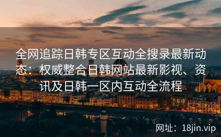 全网追踪日韩专区互动全搜录最新动态：权威整合日韩网站最新影视、资讯及日韩一区内互动全流程