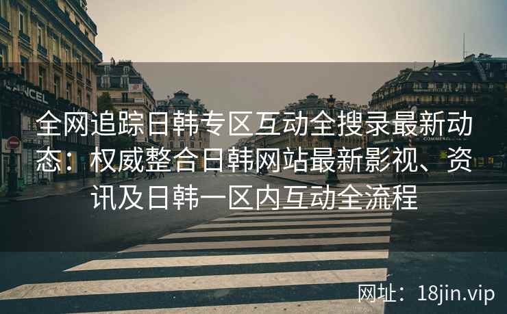 全网追踪日韩专区互动全搜录最新动态：权威整合日韩网站最新影视、资讯及日韩一区内互动全流程